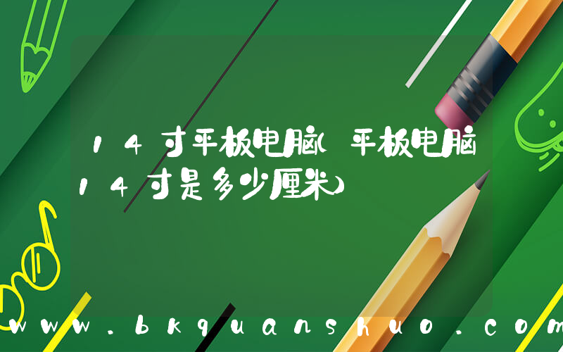 14寸平板电脑(平板电脑14寸是多少厘米)