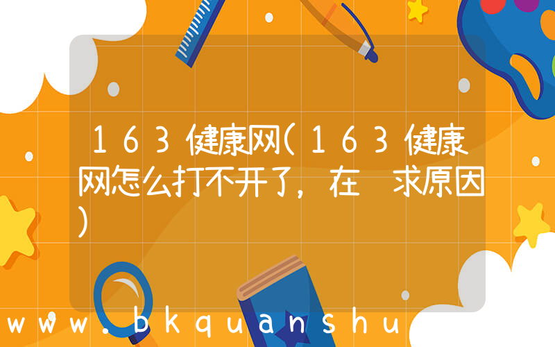163健康网(163健康网怎么打不开了，在线求原因)