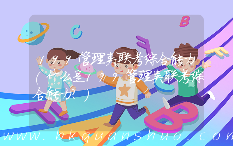 199管理类联考综合能力(什么是199管理类联考综合能力？)