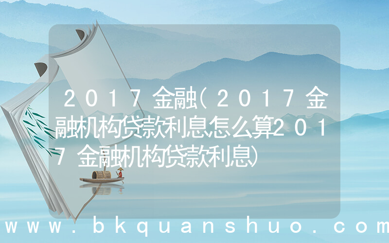 2017金融(2017金融机构贷款利息怎么算2017金融机构贷款利息)