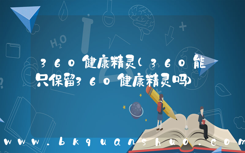 360健康精灵(360能只保留360健康精灵吗)