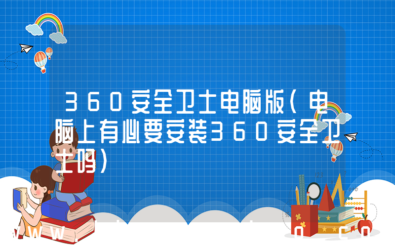 360安全卫士电脑版(电脑上有必要安装360安全卫士吗)