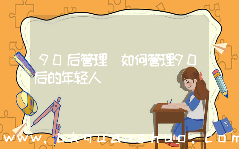 90后管理(如何管理90后的年轻人)