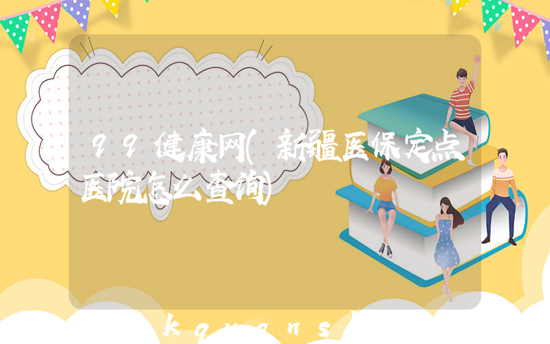 99健康网(新疆医保定点医院怎么查询)