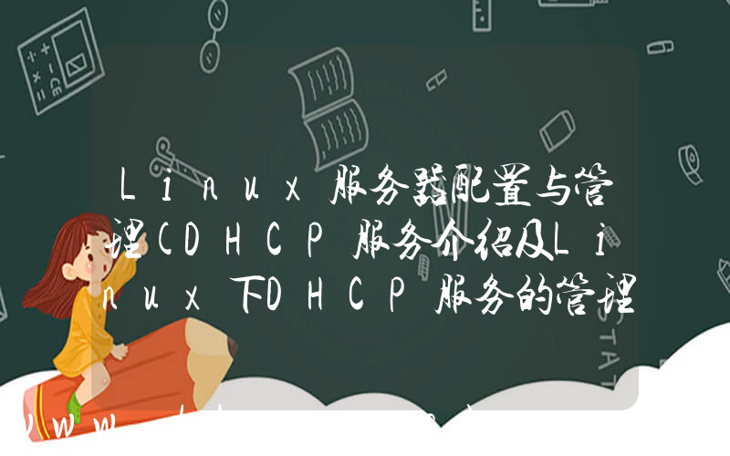 Linux服务器配置与管理(DHCP服务介绍及Linux下DHCP服务的管理配置)