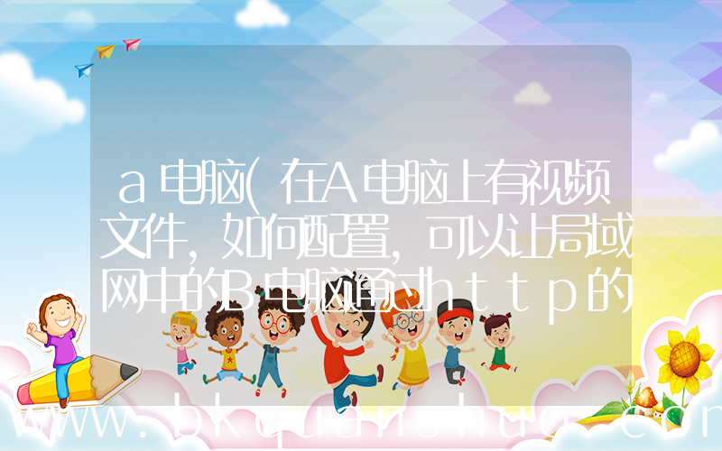 a电脑(在A电脑上有视频文件,如何配置,可以让局域网中的B电脑通过http的网址打开并播放A电脑的视频)