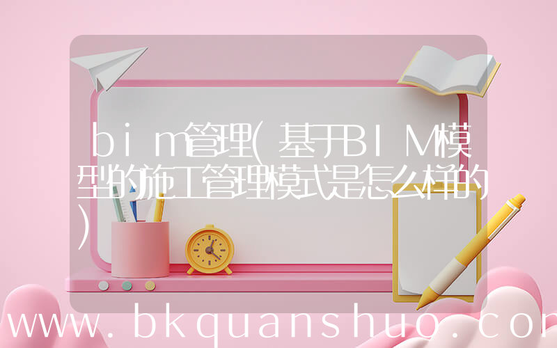 bim管理(基于BIM模型的施工管理模式是怎么样的)