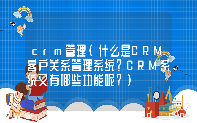 crm管理(什么是CRM客户关系管理系统？CRM系统又有哪些功能呢？)