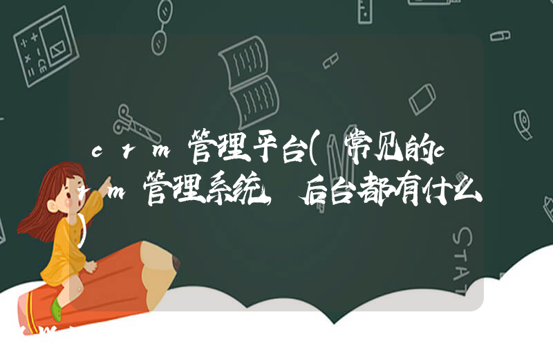 crm管理平台(常见的crm管理系统,后台都有什么)