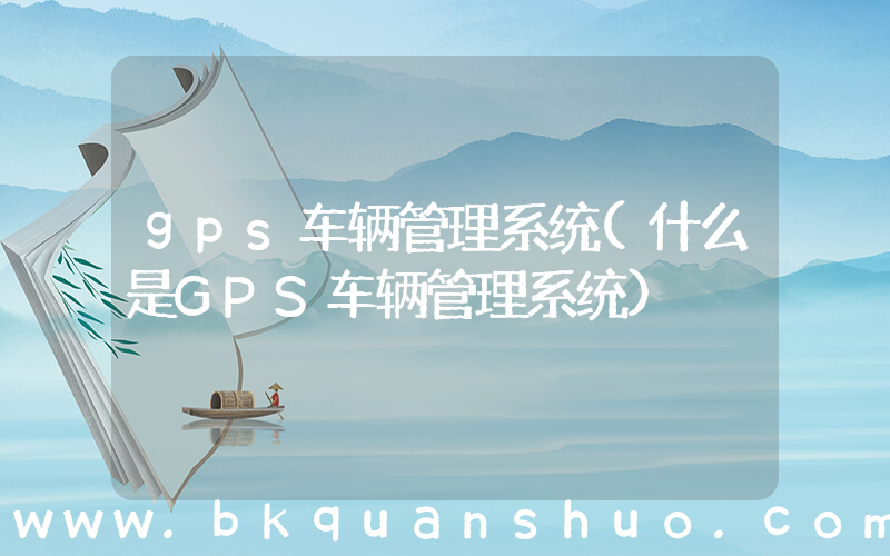 gps车辆管理系统(什么是GPS车辆管理系统)