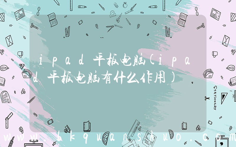 ipad平板电脑(ipad平板电脑有什么作用)