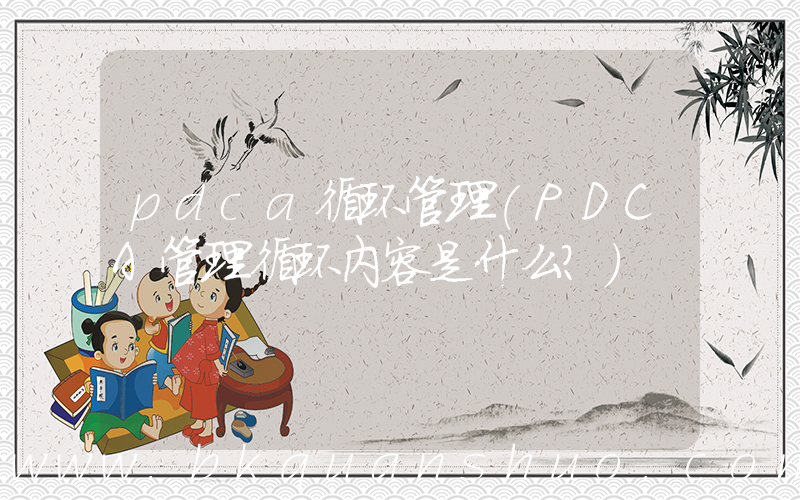 pdca循环管理(PDCA管理循环内容是什么？)