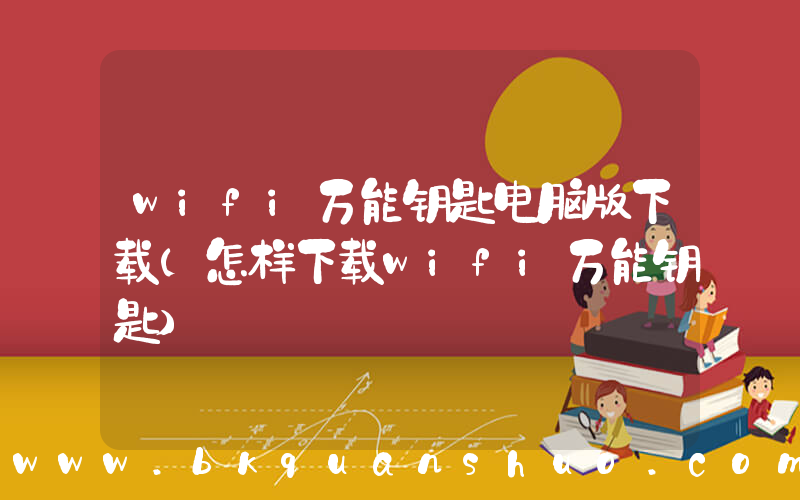 wifi万能钥匙电脑版下载(怎样下载wifi万能钥匙)
