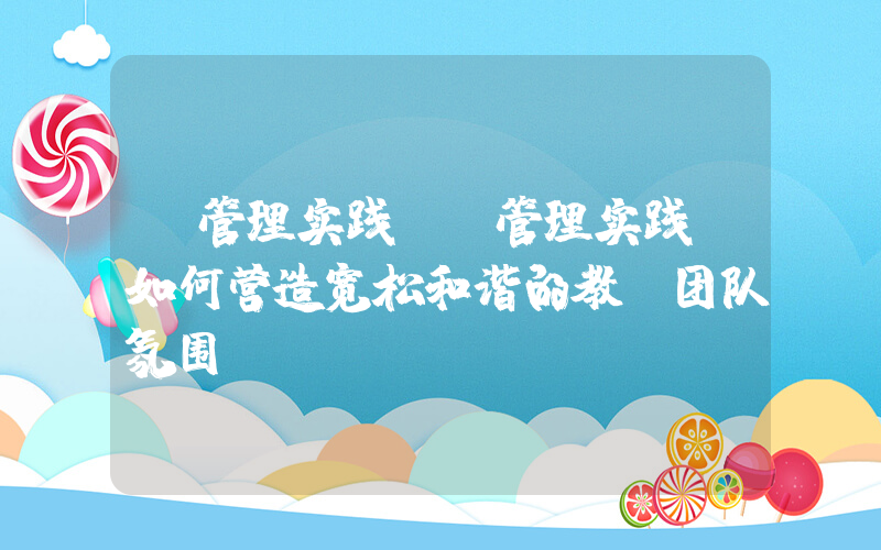 《管理实践》(管理实践：如何营造宽松和谐的教师团队氛围)