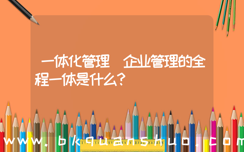一体化管理(企业管理的全程一体是什么？)