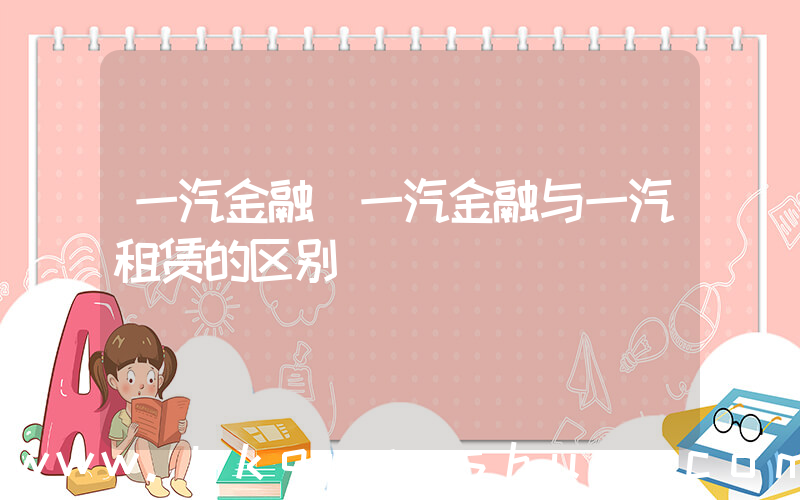 一汽金融(一汽金融与一汽租赁的区别)