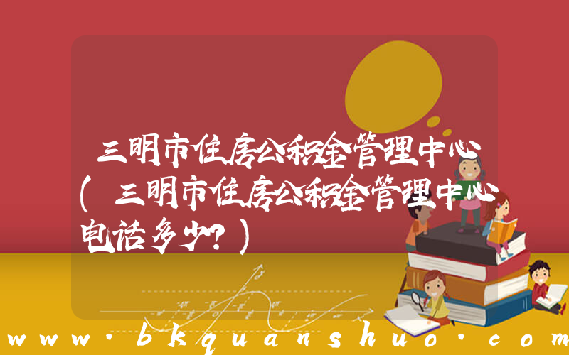 三明市住房公积金管理中心(三明市住房公积金管理中心电话多少？)