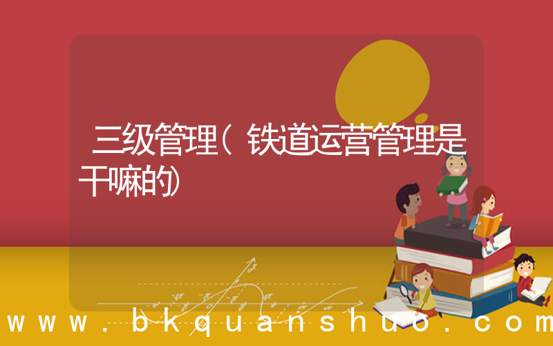 三级管理(铁道运营管理是干嘛的)
