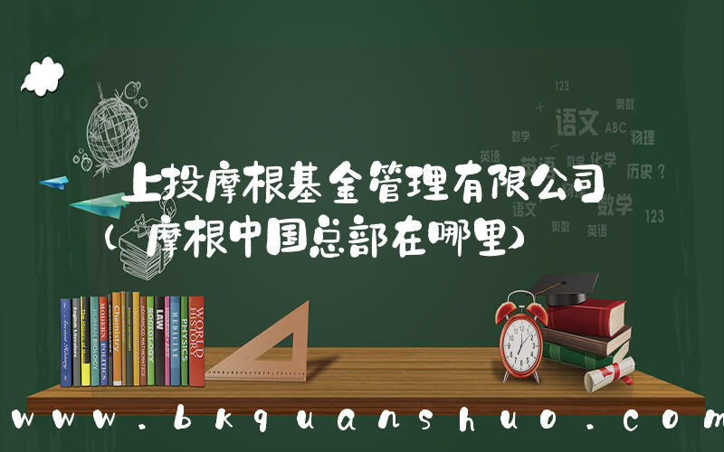 上投摩根基金管理有限公司(摩根中国总部在哪里)