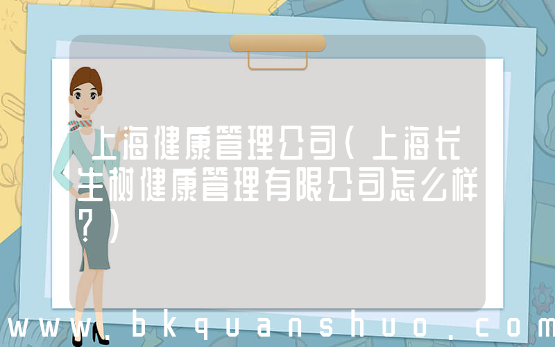 上海健康管理公司(上海长生树健康管理有限公司怎么样？)