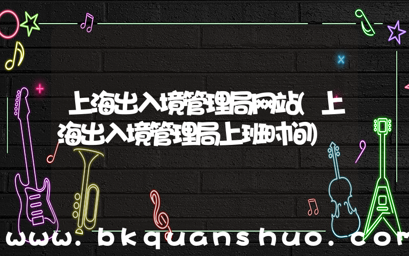 上海出入境管理局网站(上海出入境管理局上班时间)