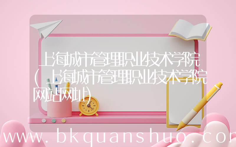 上海城市管理职业技术学院(上海城市管理职业技术学院网站网址)