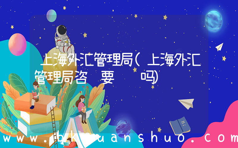 上海外汇管理局(上海外汇管理局咨询要预约吗)