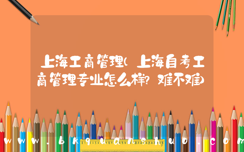 上海工商管理(上海自考工商管理专业怎么样？难不难)