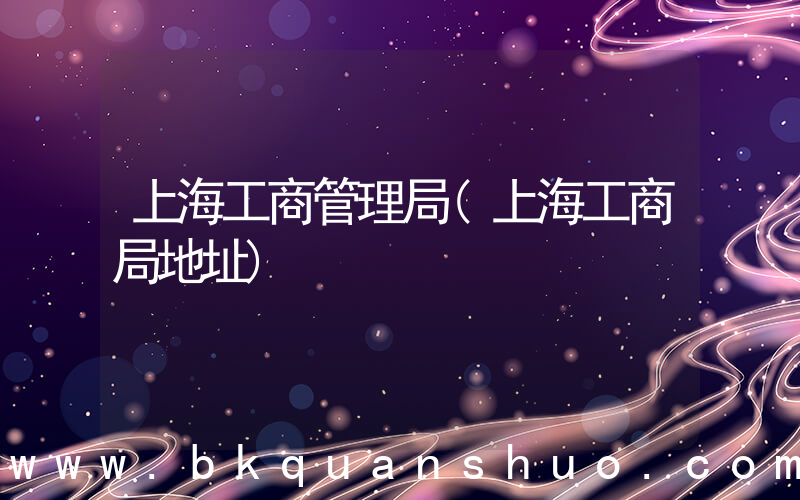 上海工商管理局(上海工商局地址)