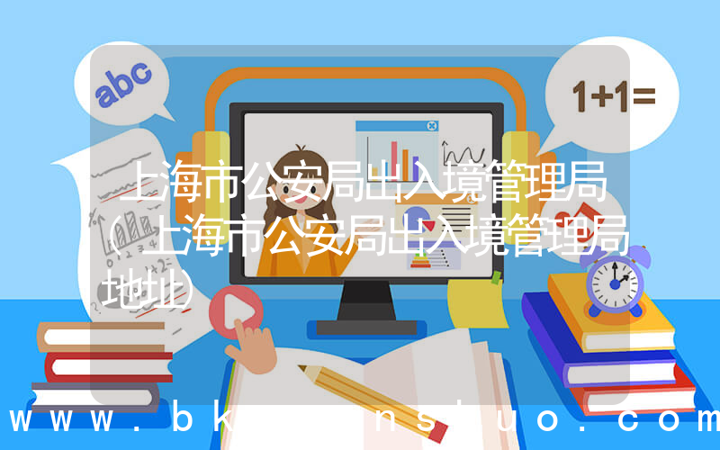 上海市公安局出入境管理局(上海市公安局出入境管理局地址)