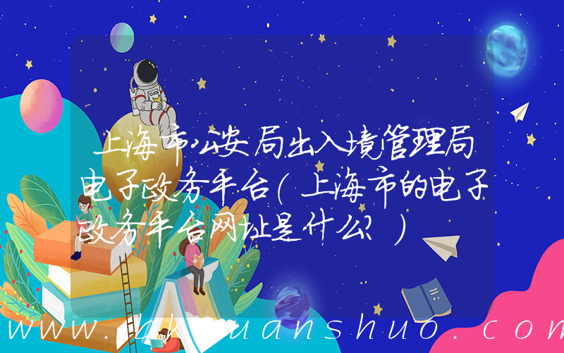 上海市公安局出入境管理局电子政务平台(上海市的电子政务平台网址是什么？)