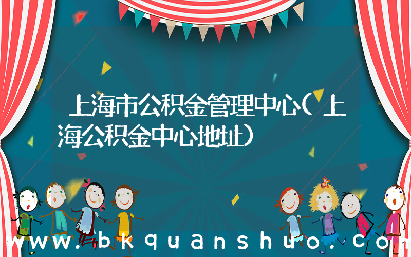 上海市公积金管理中心(上海公积金中心地址)