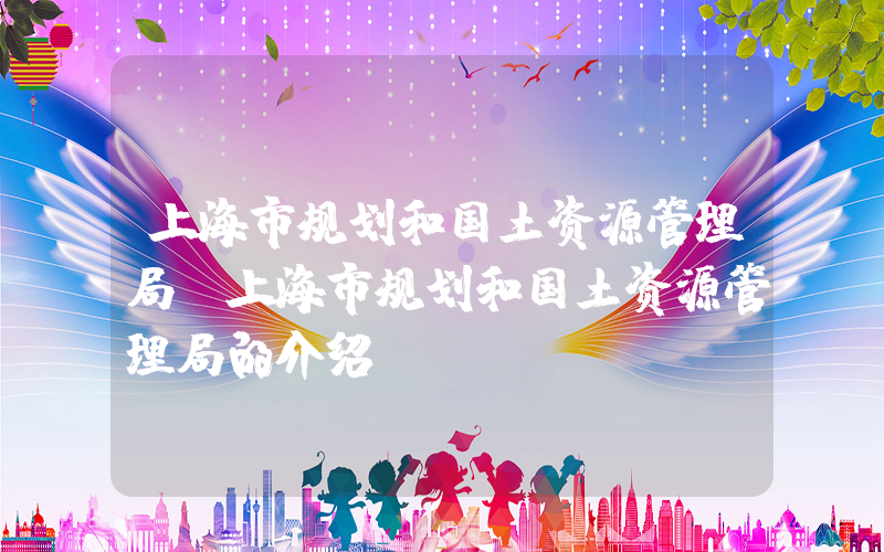 上海市规划和国土资源管理局(上海市规划和国土资源管理局的介绍)