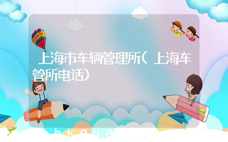 上海市车辆管理所(上海车管所电话)