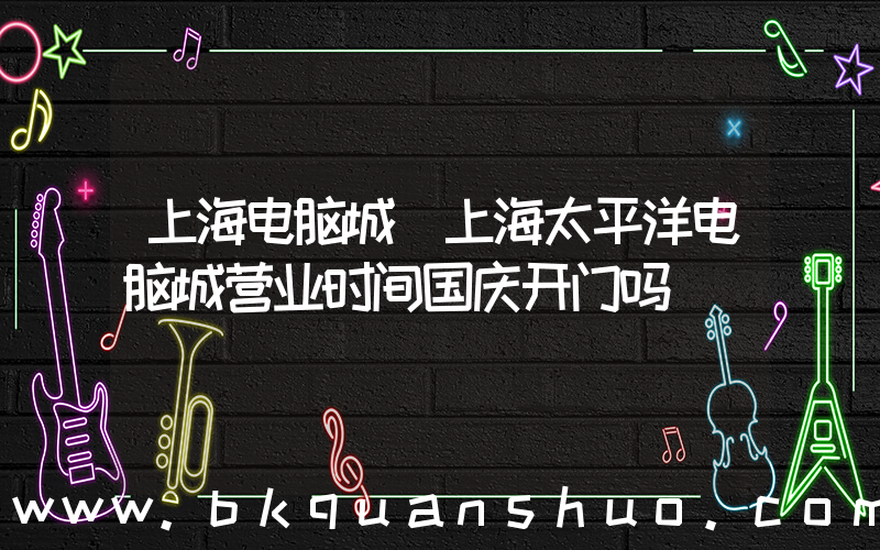上海电脑城(上海太平洋电脑城营业时间国庆开门吗)