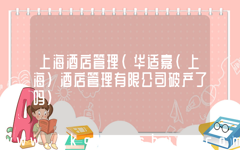 上海酒店管理(华适嘉(上海)酒店管理有限公司破产了吗)