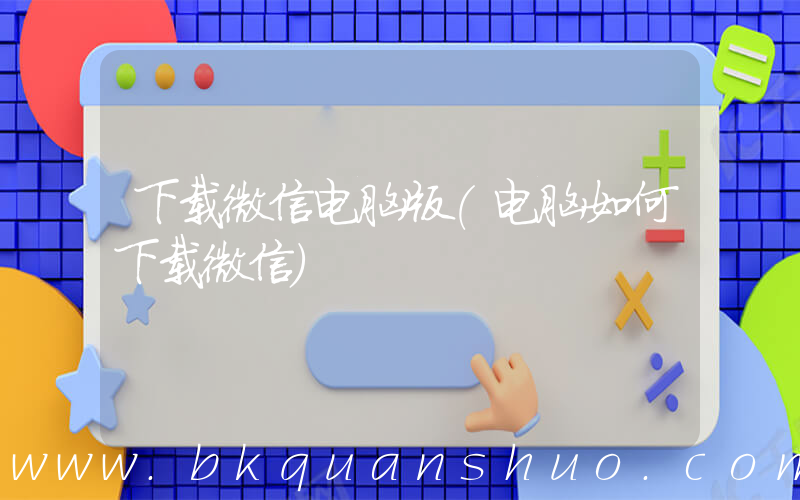 下载微信电脑版(电脑如何下载微信)