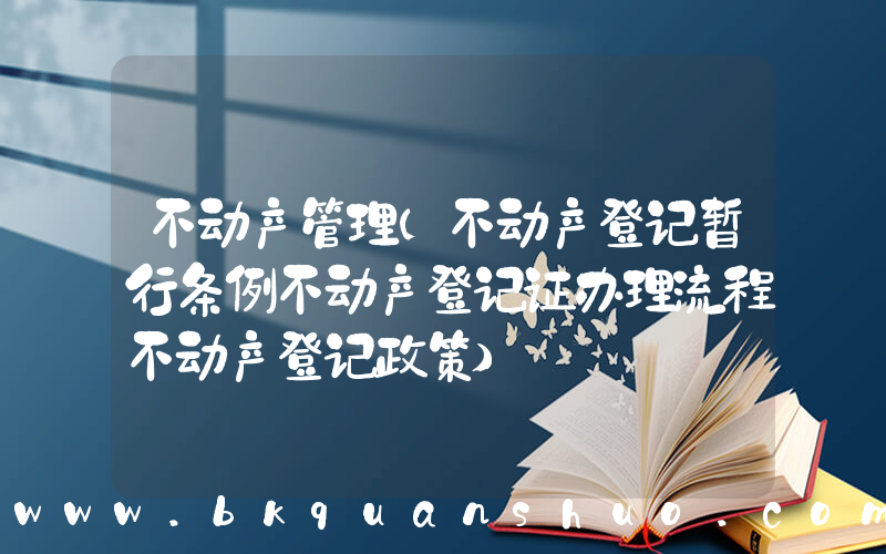 不动产管理(不动产登记暂行条例不动产登记证办理流程不动产登记政策)