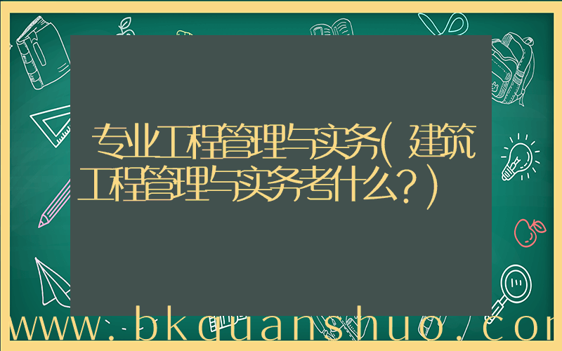专业工程管理与实务(建筑工程管理与实务考什么？)