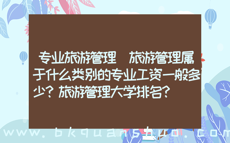 专业旅游管理(旅游管理属于什么类别的专业工资一般多少？旅游管理大学排名？)