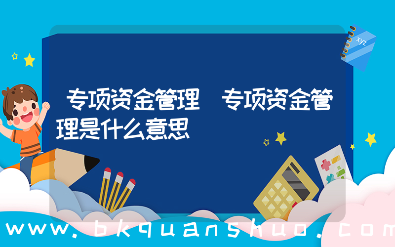 专项资金管理(专项资金管理是什么意思)