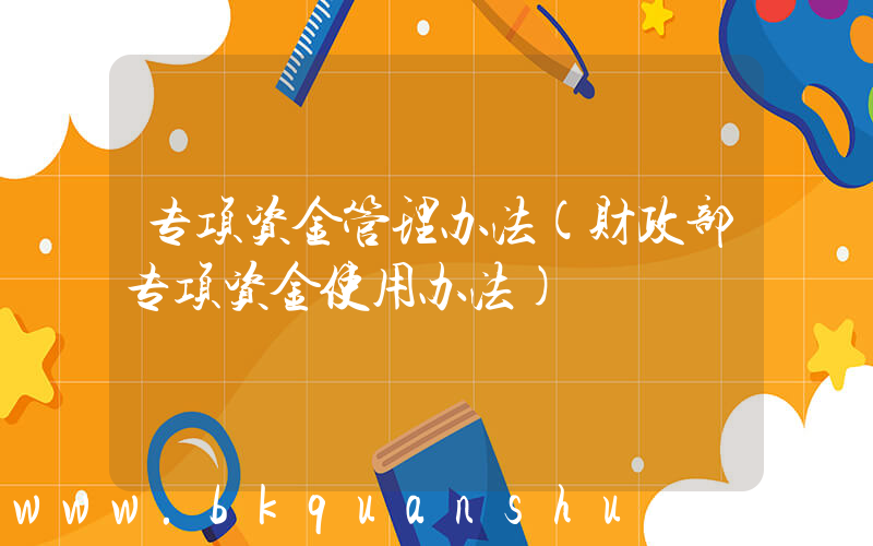 专项资金管理办法(财政部专项资金使用办法)