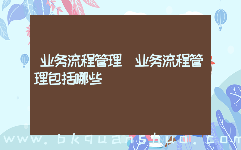 业务流程管理(业务流程管理包括哪些)