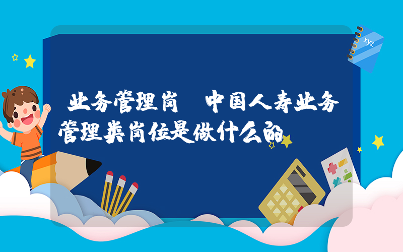 业务管理岗(中国人寿业务管理类岗位是做什么的？？)