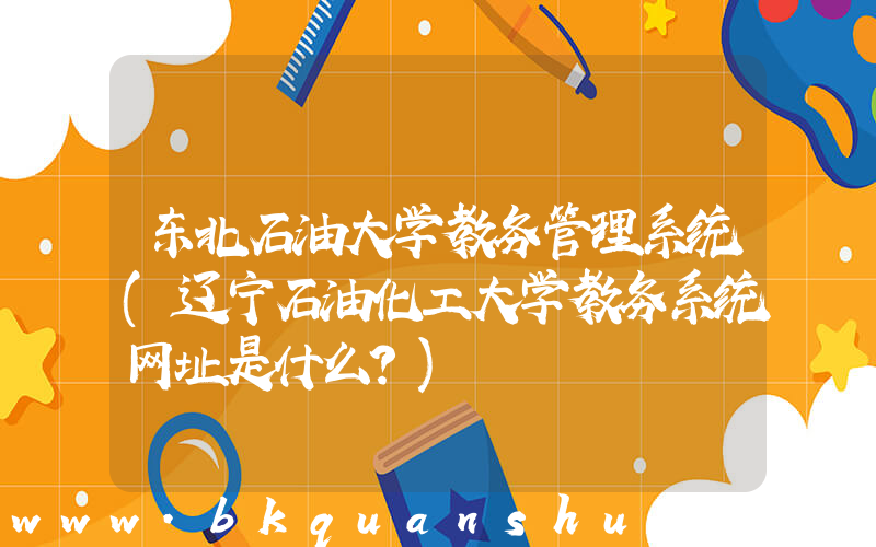 东北石油大学教务管理系统(辽宁石油化工大学教务系统网址是什么？)