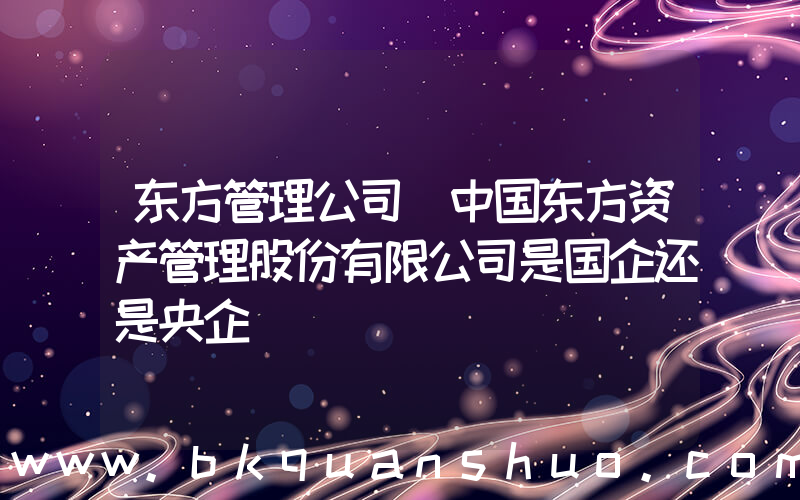 东方管理公司(中国东方资产管理股份有限公司是国企还是央企)