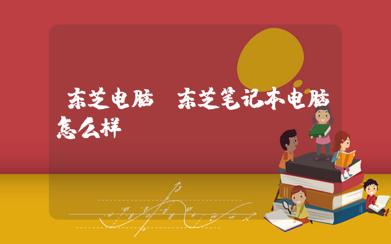 东芝电脑(东芝笔记本电脑怎么样)