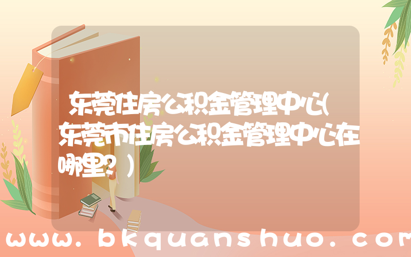 东莞住房公积金管理中心(东莞市住房公积金管理中心在哪里？)