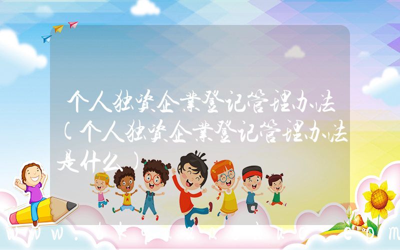 个人独资企业登记管理办法(个人独资企业登记管理办法是什么)