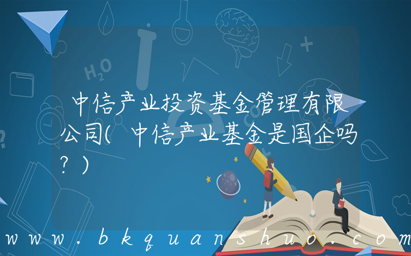 中信产业投资基金管理有限公司(中信产业基金是国企吗？)